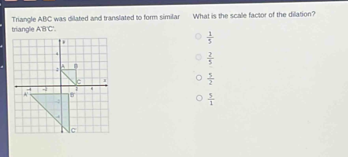 triangle abc was dilated and translated to form similar triangle abc. what is the scale factor of the dilation? $\frac{1}{5}$ $\frac{2}{5}$ $\frac{5}{2}$ $\frac{5}{1}$