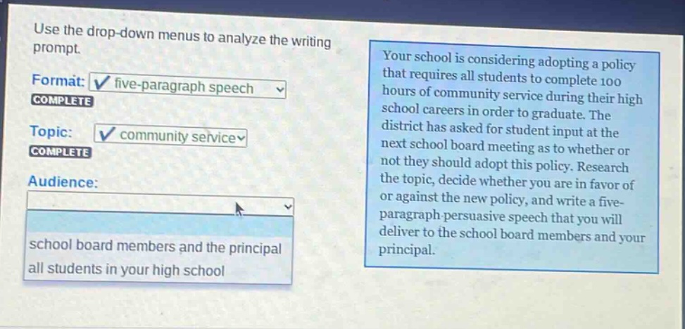 use the drop - down menus to analyze the writing prompt. format: five - paragraph speech complete topic: community service complete audience: school board members and the principal all students in your high school your school is considering adopting a policy that requires all students to complete 100 hours of community service during their high school careers in order to graduate. the district has asked for student input at the next school board meeting as to whether or not they should adopt this policy. research the topic, decide whether you are in favor of or against the new policy, and write a five - paragraph persuasive speech that you will deliver to the school board members and your principal.