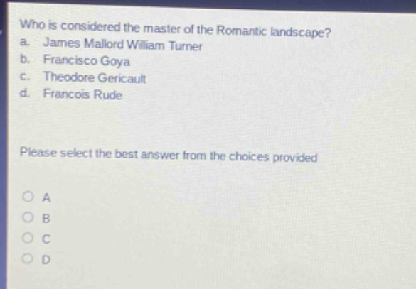 who is considered the master of the romantic landscape?\na. james mallord william turner\nb. francisco goya\nc. theodore gericault\nd. francois rude\nplease select the best answer from the choices provided\no a\no b\no c\no d