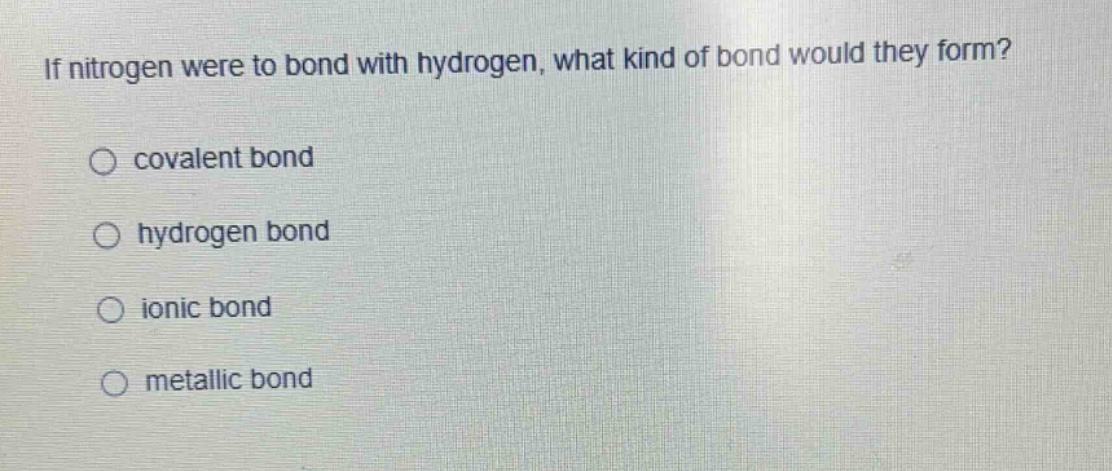if nitrogen were to bond with hydrogen, what kind of bond would they form?\n○ covalent bond\n○ hydrogen bond\n○ ionic bond\n○ metallic bond