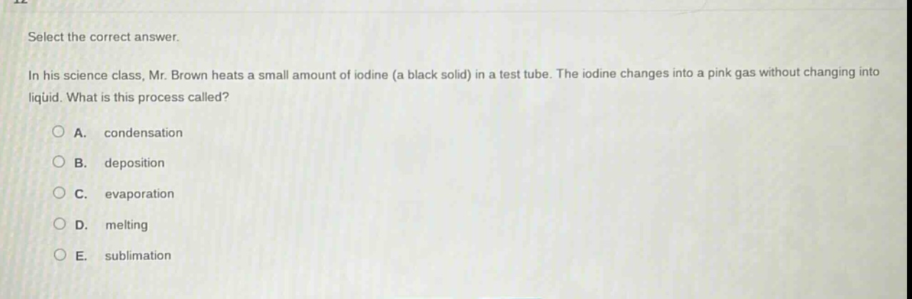 select the correct answer.\nin his science class, mr. brown heats a small amount of iodine (a black solid) in a test tube. the iodine changes into a pink gas without changing into liquid. what is this process called?\na. condensation\nb. deposition\nc. evaporation\nd. melting\ne. sublimation