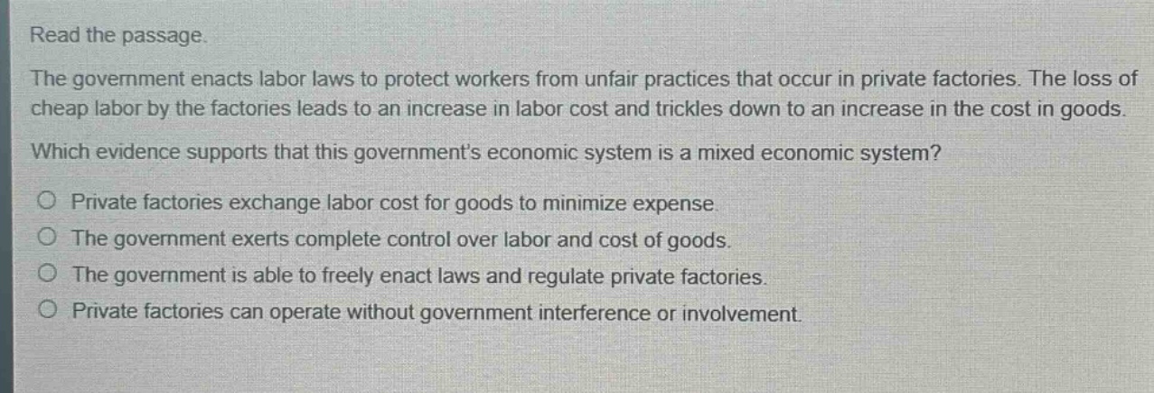 read the passage.\nthe government enacts labor laws to protect workers from unfair practices that occur in private factories. the loss of cheap labor by the factories leads to an increase in labor cost and trickles down to an increase in the cost in goods.\nwhich evidence supports that this governments economic system is a mixed economic system?\no private factories exchange labor cost for goods to minimize expense.\no the government exerts complete control over labor and cost of goods.\no the government is able to freely enact laws and regulate private factories.\no private factories can operate without government interference or involvement.