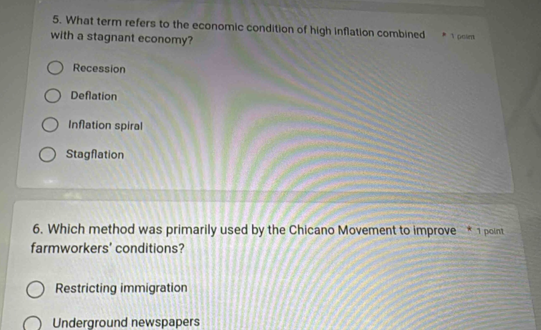 5. what term refers to the economic condition of high inflation combined with a stagnant economy?\n* 1 point\nrecession\ndeflation\ninflation spiral\nstagflation\n6. which method was primarily used by the chicano movement to improve * 1 point farmworkers’ conditions?\nrestricting immigration\nunderground newspapers