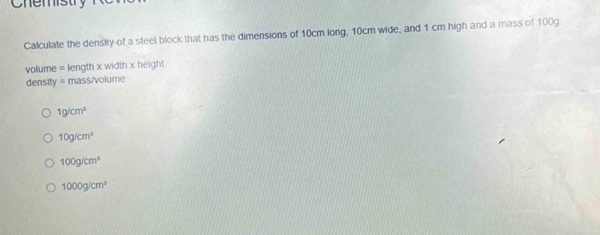 calculate the density of a steel block that has the dimensions of 10cm long, 10cm wide, and 1 cm high and a mass of 100g.\nvolume = length x width x height\ndensity = mass/volume\n\n1g/cm³\n10g/cm³\n100g/cm³\n1000g/cm³