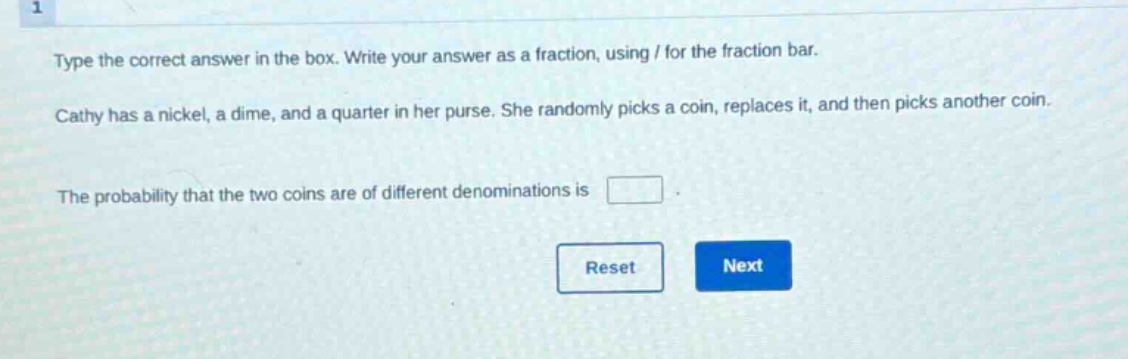 type the correct answer in the box. write your answer as a fraction, using / for the fraction bar. cathy has a nickel, a dime, and a quarter in her purse. she randomly picks a coin, replaces it, and then picks another coin. the probability that the two coins are of different denominations is