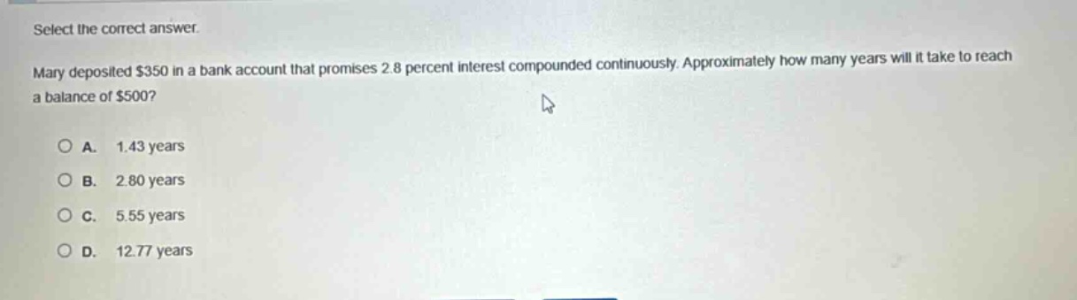 select the correct answer. mary deposited $350 in a bank account that promises 2.8 percent interest compounded continuously. approximately how many years will it take to reach a balance of $500?\n\na. 1.43 years\nb. 2.80 years\nc. 5.55 years\nd. 12.77 years