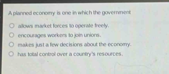a planned economy is one in which the government\nallows market forces to operate freely.\nencourages workers to join unions.\nmakes just a few decisions about the economy.\nhas total control over a countrys resources.