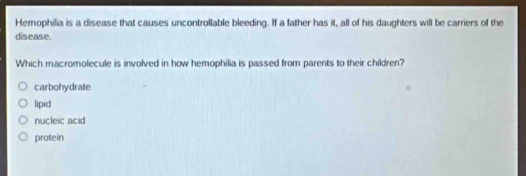 hemophilia is a disease that causes uncontrollable bleeding. if a father has it, all of his daughters will be carriers of the disease.\nwhich macromolecule is involved in how hemophilia is passed from parents to their children?\no carbohydrate\no lipid\no nucleic acid\no protein