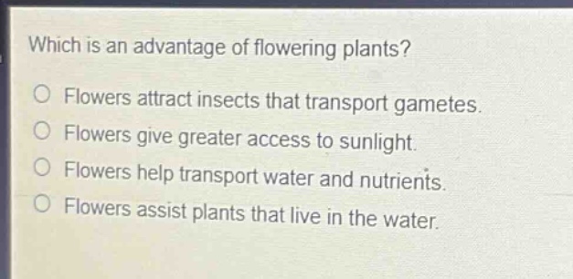 which is an advantage of flowering plants?\no flowers attract insects that transport gametes.\no flowers give greater access to sunlight.\no flowers help transport water and nutrients.\no flowers assist plants that live in the water.