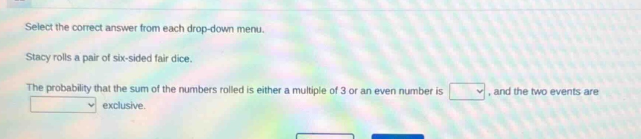 select the correct answer from each drop - down menu. stacy rolls a pair of six - sided fair dice. the probability that the sum of the numbers rolled is either a multiple of 3 or an even number is, and the two events are exclusive.