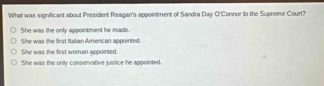 what was significant about president reagans appointment of sandra day oconnor to the supreme court?\nshe was the only appointment he made.\nshe was the first italian american appointed.\nshe was the first woman appointed.\nshe was the only conservative justice he appointed.