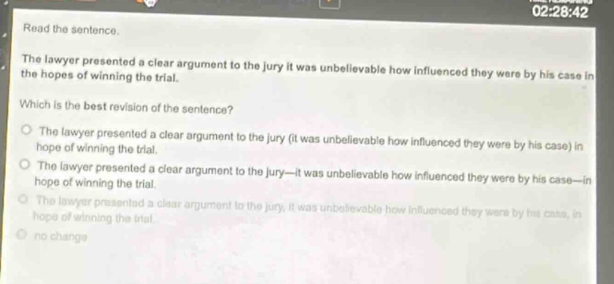 read the sentence.\nthe lawyer presented a clear argument to the jury it was unbelievable how influenced they were by his case in the hopes of winning the trial.\nwhich is the best revision of the sentence?\no the lawyer presented a clear argument to the jury (it was unbelievable how influenced they were by his case) in hope of winning the trial.\no the lawyer presented a clear argument to the jury—it was unbelievable how influenced they were by his case—in hope of winning the trial.\no the lawyer presented a clear argument to the jury, it was unbelievable how influenced they were by his case, in hope of winning the trial.\no no change