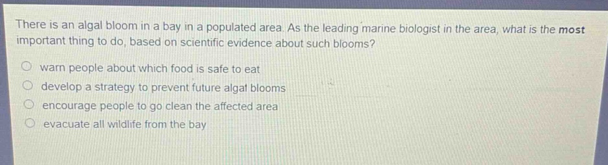 there is an algal bloom in a bay in a populated area. as the leading marine biologist in the area, what is the most important thing to do, based on scientific evidence about such blooms?\nwarn people about which food is safe to eat\ndevelop a strategy to prevent future algal blooms\nencourage people to go clean the affected area\nevacuate all wildlife from the bay