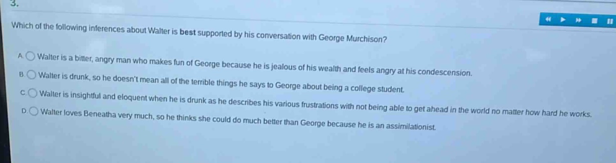 3. which of the following inferences about walter is best supported by his conversation with george murchison? a walter is a bitter, angry man who makes fun of george because he is jealous of his wealth and feels angry at his condescension. b walter is drunk, so he doesnt mean all of the terrible things he says to george about being a college student. c walter is insightful and eloquent when he is drunk as he describes his various frustrations with not being able to get ahead in the world no matter how hard he works. d walter loves beneatha very much, so he thinks she could do much better than george because he is an assimilationist.