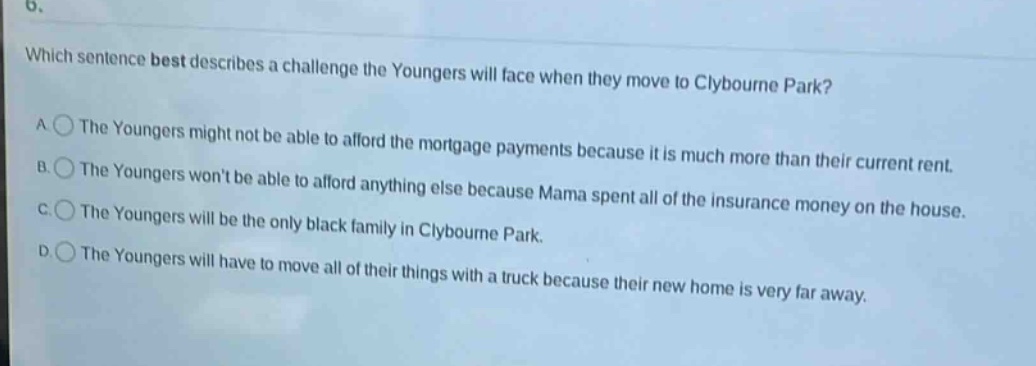 6. which sentence best describes a challenge the youngers will face when they move to clybourne park? a the youngers might not be able to afford the mortgage payments because it is much more than their current rent. b the youngers wont be able to afford anything else because mama spent all of the insurance money on the house. c the youngers will be the only black family in clybourne park. d the youngers will have to move all of their things with a truck because their new home is very far away.