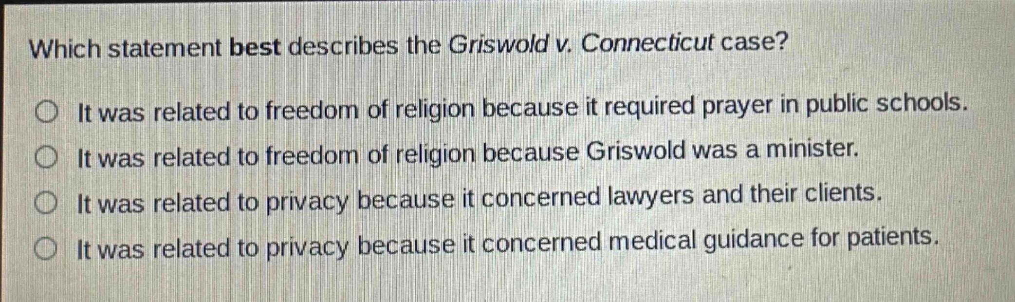 which statement best describes the griswold v. connecticut case?\nit was related to freedom of religion because it required prayer in public schools.\nit was related to freedom of religion because griswold was a minister.\nit was related to privacy because it concerned lawyers and their clients.\nit was related to privacy because it concerned medical guidance for patients.