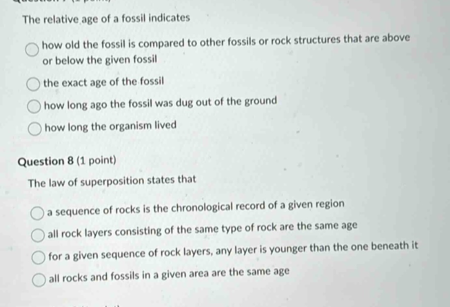 question 7 (1 point) the relative age of a fossil indicates how old the fossil is compared to other fossils or rock structures that are above or below the given fossil the exact age of the fossil how long ago the fossil was dug out of the ground how long the organism lived question 8 (1 point) the law of superposition states that a sequence of rocks is the chronological record of a given region all rock layers consisting of the same type of rock are the same age for a given sequence of rock layers, any layer is younger than the one beneath it all rocks and fossils in a given area are the same age