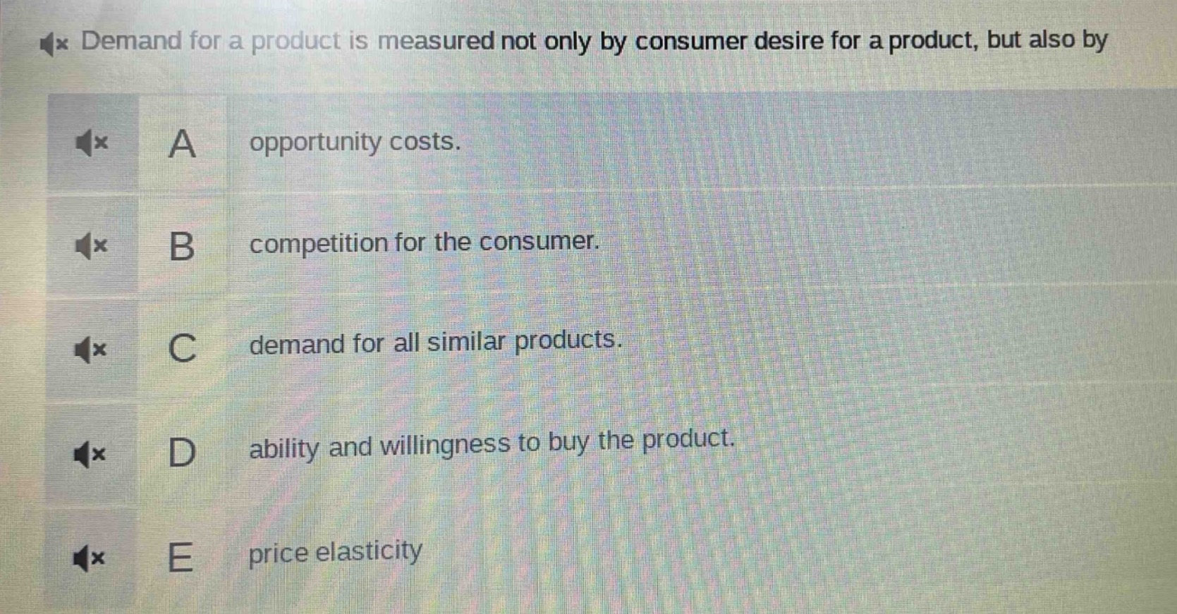 demand for a product is measured not only by consumer desire for a product, but also by\na opportunity costs.\nb competition for the consumer.\nc demand for all similar products.\nd ability and willingness to buy the product.\ne price elasticity