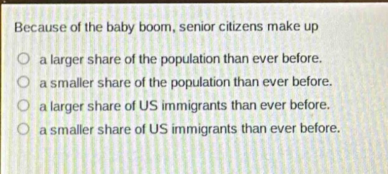 because of the baby boom, senior citizens make up\na larger share of the population than ever before.\na smaller share of the population than ever before.\na larger share of us immigrants than ever before.\na smaller share of us immigrants than ever before.