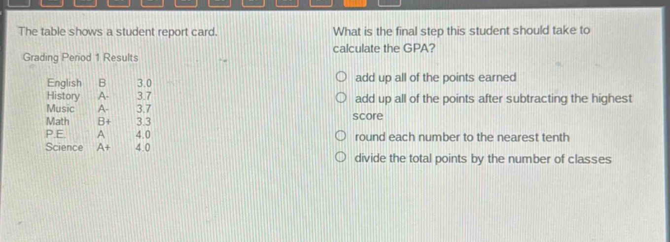 the table shows a student report card. what is the final step this student should take to calculate the gpa? grading period 1 results english b 3.0 history a- 3.7 music a- 3.7 math b+ 3.3 p.e. a 4.0 science a+ 4.0 add up all of the points earned add up all of the points after subtracting the highest score round each number to the nearest tenth divide the total points by the number of classes
