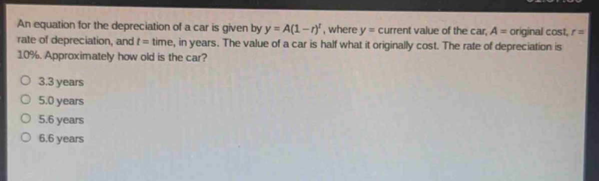 an equation for the depreciation of a car is given by y = a(1 - r)^t, where y = current value of the car, a = original cost, r = rate of depreciation, and t = time, in years. the value of a car is half what it originally cost. the rate of depreciation is 10%. approximately how old is the car?\no 3.3 years\no 5.0 years\no 5.6 years\no 6.6 years