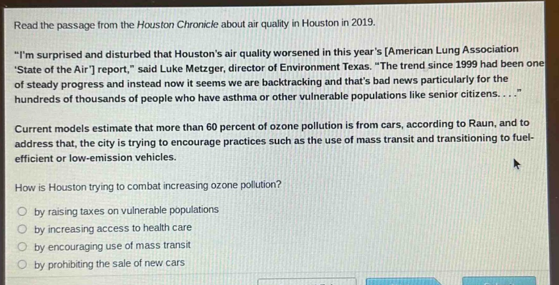read the passage from the houston chronicle about air quality in houston in 2019. \im surprised and disturbed that houstons air quality worsened in this years american lung association state of the air report,\ said luke metzger, director of environment texas. \the trend since 1999 had been one of steady progress and instead now it seems we are backtracking and thats bad news particularly for the hundreds of thousands of people who have asthma or other vulnerable populations like senior citizens....\ current models estimate that more than 60 percent of ozone pollution is from cars, according to raun, and to address that, the city is trying to encourage practices such as the use of mass transit and transitioning to fuel - efficient or low - emission vehicles. how is houston trying to combat increasing ozone pollution? by raising taxes on vulnerable populations by increasing access to health care by encouraging use of mass transit by prohibiting the sale of new cars