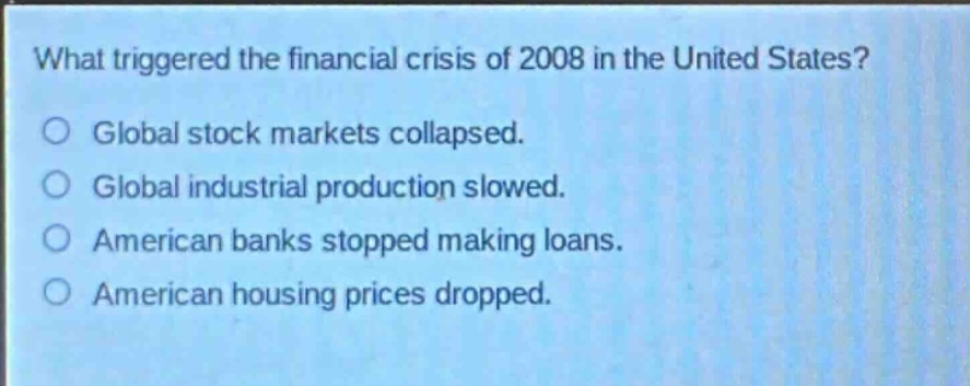 what triggered the financial crisis of 2008 in the united states?\nglobal stock markets collapsed.\nglobal industrial production slowed.\namerican banks stopped making loans.\namerican housing prices dropped.