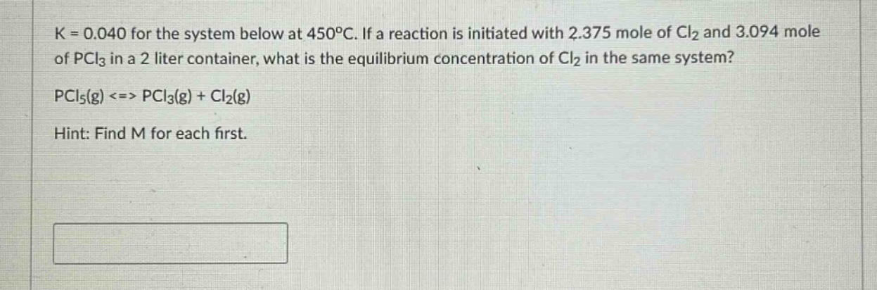 k = 0.040 for the system below at 450°c. if a reaction is initiated with 2.375 mole of cl₂ and 3.094 mole of pcl₃ in a 2 liter container, what is the equilibrium concentration of cl₂ in the same system? pcl₅(g) <=> pcl₃(g) + cl₂(g) hint: find m for each first.