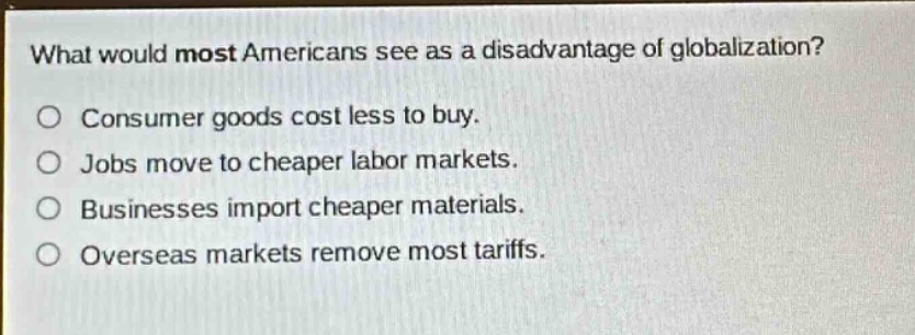 what would most americans see as a disadvantage of globalization?\no consumer goods cost less to buy.\no jobs move to cheaper labor markets.\no businesses import cheaper materials.\no overseas markets remove most tariffs.