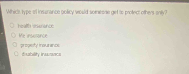 which type of insurance policy would someone get to protect others only?\n○ health insurance\n○ life insurance\n○ property insurance\n○ disability insurance