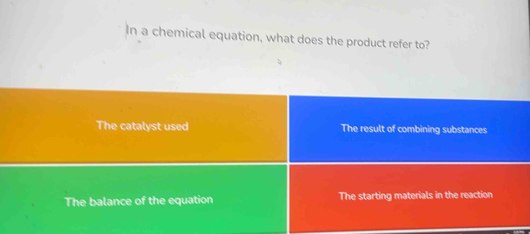 in a chemical equation, what does the product refer to?\nthe catalyst used\nthe result of combining substances\nthe balance of the equation\nthe starting materials in the reaction