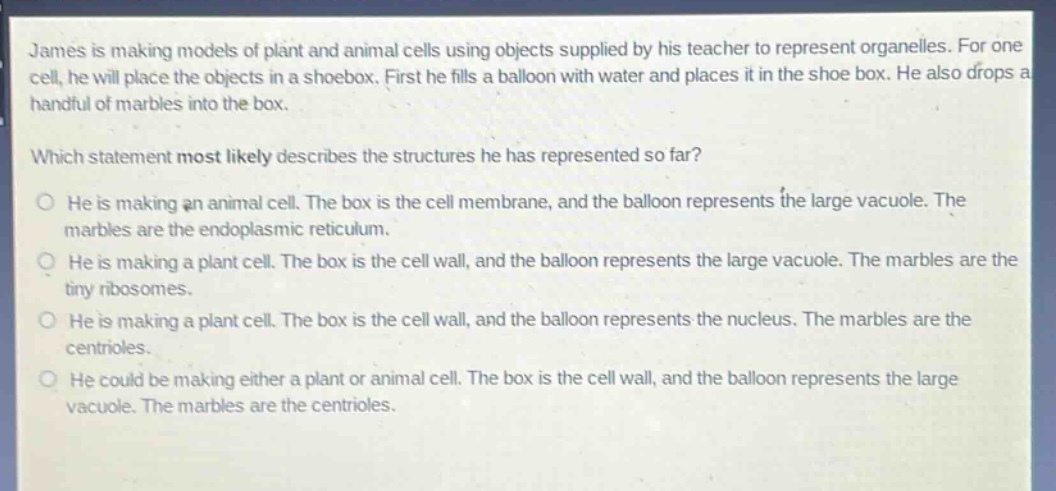 james is making models of plant and animal cells using objects supplied by his teacher to represent organelles. for one cell, he will place the objects in a shoebox. first he fills a balloon with water and places it in the shoe box. he also drops a handful of marbles into the box.\nwhich statement most likely describes the structures he has represented so far?\no he is making an animal cell. the box is the cell membrane, and the balloon represents the large vacuole. the marbles are the endoplasmic reticulum.\no he is making a plant cell. the box is the cell wall, and the balloon represents the large vacuole. the marbles are the tiny ribosomes.\no he is making a plant cell. the box is the cell wall, and the balloon represents the nucleus. the marbles are the centrioles.\no he could be making either a plant or animal cell. the box is the cell wall, and the balloon represents the large vacuole. the marbles are the centrioles.
