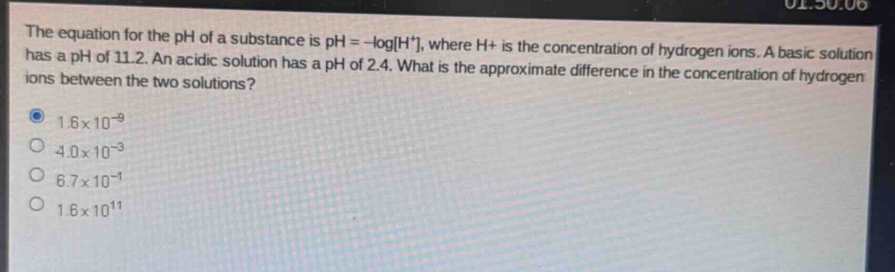 the equation for the ph of a substance is ph = -logh+, where h+ is the concentration of hydrogen ions. a basic solution has a ph of 11.2. an acidic solution has a ph of 2.4. what is the approximate difference in the concentration of hydrogen ions between the two solutions?\n1.6×10⁻⁹\n4.0×10⁻³\n6.7×10⁻¹\n1.6×10¹¹