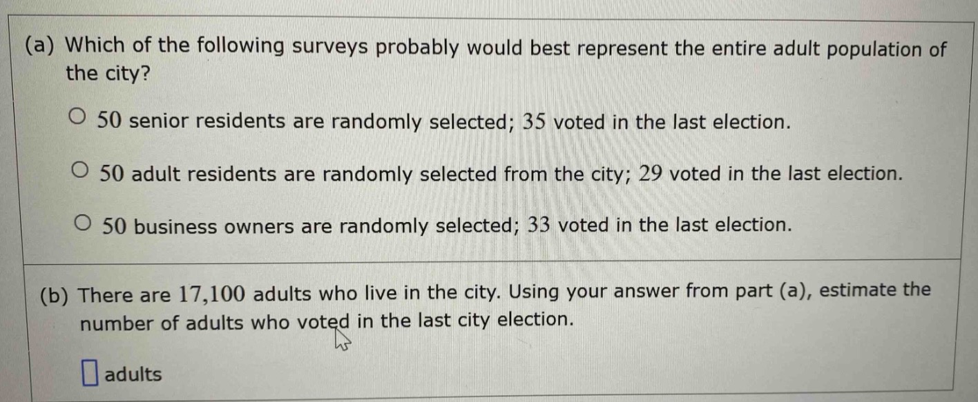 (a) which of the following surveys probably would best represent the entire adult population of the city?\no 50 senior residents are randomly selected; 35 voted in the last election.\no 50 adult residents are randomly selected from the city; 29 voted in the last election.\no 50 business owners are randomly selected; 33 voted in the last election.\n\n(b) there are 17,100 adults who live in the city. using your answer from part (a), estimate the number of adults who voted in the last city election.\n\n□ adults