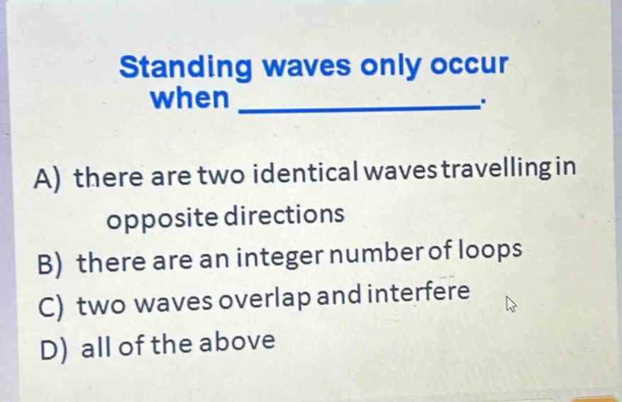 standing waves only occur when _____________.\na) there are two identical waves travelling in opposite directions\nb) there are an integer number of loops\nc) two waves overlap and interfere\nd) all of the above