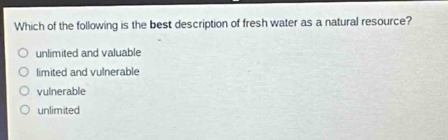 which of the following is the best description of fresh water as a natural resource?\nunlimited and valuable\nlimited and vulnerable\nvulnerable\nunlimited