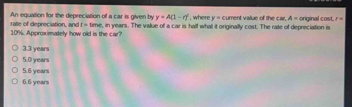 an equation for the depreciation of a car is given by $y = a(1 - r)^t$, where $y =$ current value of the car, $a =$ original cost, $r =$ rate of depreciation, and $t =$ time, in years. the value of a car is half what it originally cost. the rate of depreciation is 10%. approximately how old is the car?\no 3.3 years\no 5.0 years\no 5.6 years\no 6.6 years