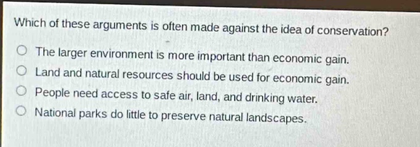 which of these arguments is often made against the idea of conservation?\nthe larger environment is more important than economic gain.\nland and natural resources should be used for economic gain.\npeople need access to safe air, land, and drinking water.\nnational parks do little to preserve natural landscapes.