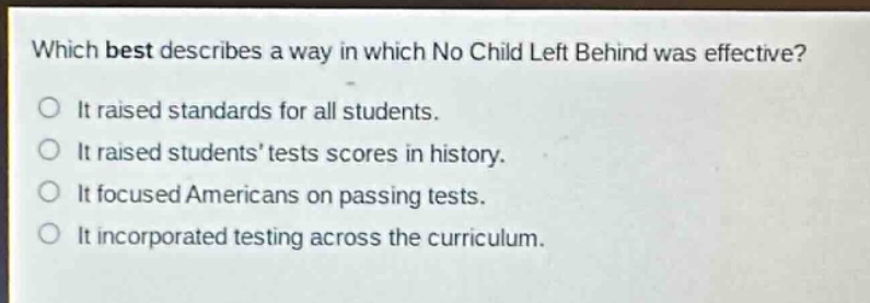 which best describes a way in which no child left behind was effective?\nit raised standards for all students.\nit raised students’ tests scores in history.\nit focused americans on passing tests.\nit incorporated testing across the curriculum.