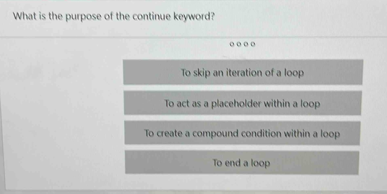what is the purpose of the continue keyword?\nto skip an iteration of a loop\nto act as a placeholder within a loop\nto create a compound condition within a loop\nto end a loop