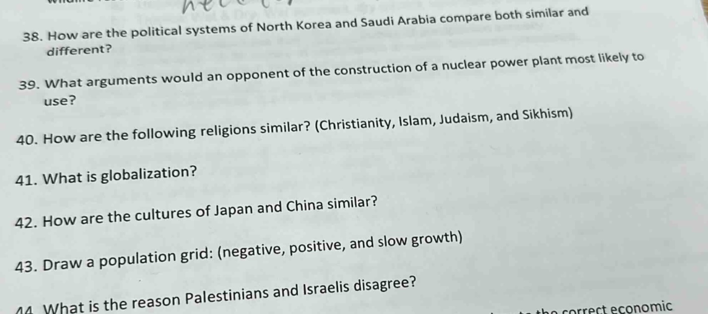 38. how are the political systems of north korea and saudi arabia compare both similar and different?\n39. what arguments would an opponent of the construction of a nuclear power plant most likely to use?\n40. how are the following religions similar? (christianity, islam, judaism, and sikhism)\n41. what is globalization?\n42. how are the cultures of japan and china similar?\n43. draw a population grid: (negative, positive, and slow growth)\n44. what is the reason palestinians and israelis disagree?