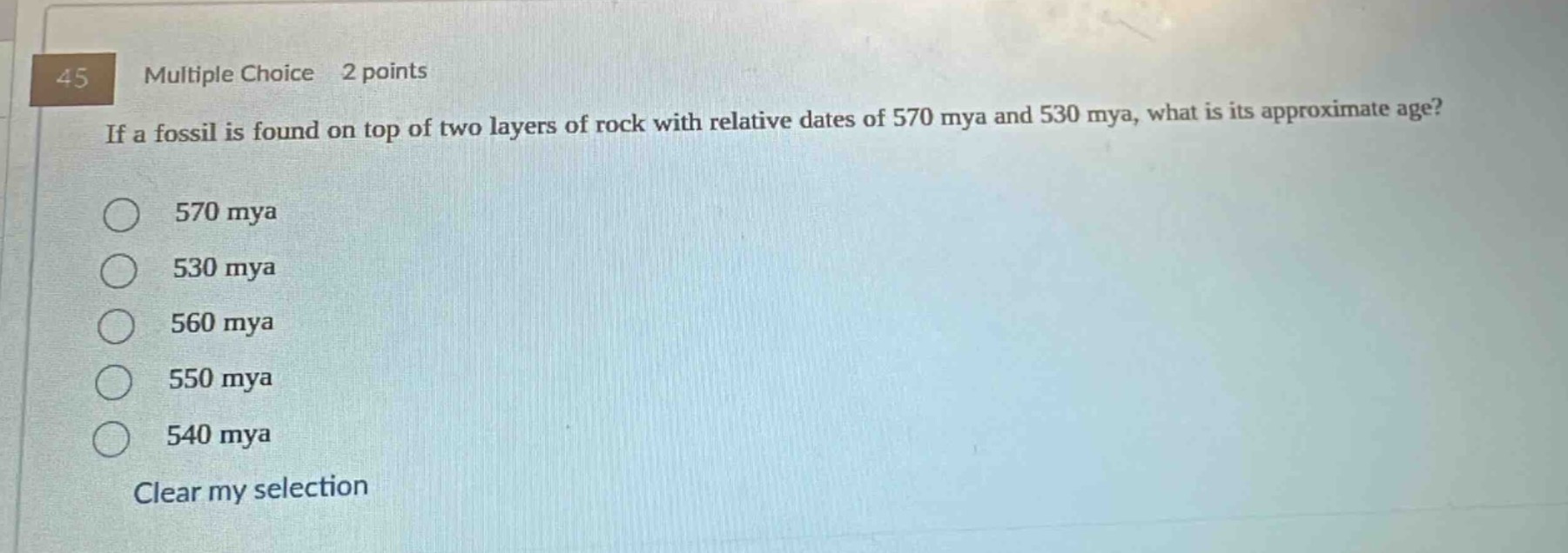 45 multiple choice 2 points if a fossil is found on top of two layers of rock with relative dates of 570 mya and 530 mya, what is its approximate age? 570 mya 530 mya 560 mya 550 mya 540 mya clear my selection