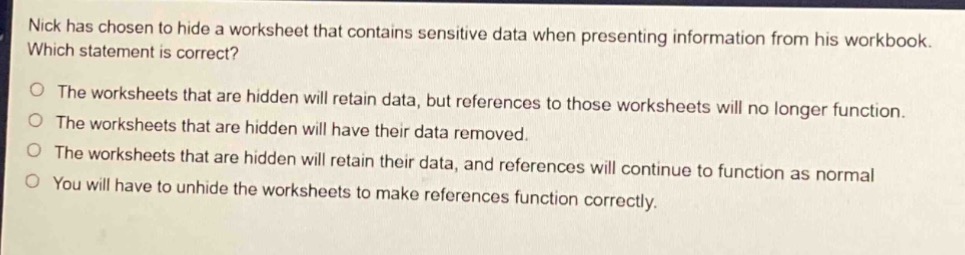 nick has chosen to hide a worksheet that contains sensitive data when presenting information from his workbook. which statement is correct?\no the worksheets that are hidden will retain data, but references to those worksheets will no longer function.\no the worksheets that are hidden will have their data removed.\no the worksheets that are hidden will retain their data, and references will continue to function as normal\no you will have to unhide the worksheets to make references function correctly.