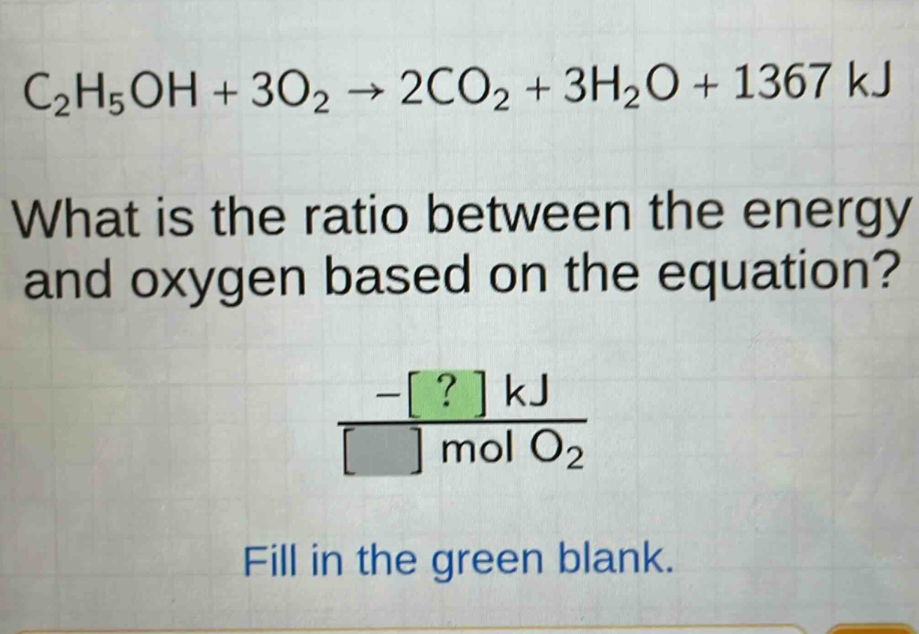 c₂h₅oh + 3o₂ → 2co₂ + 3h₂o + 1367 kj\nwhat is the ratio between the energy and oxygen based on the equation?\n\\frac{-? kj}{? mol o₂}\nfill in the green blank.