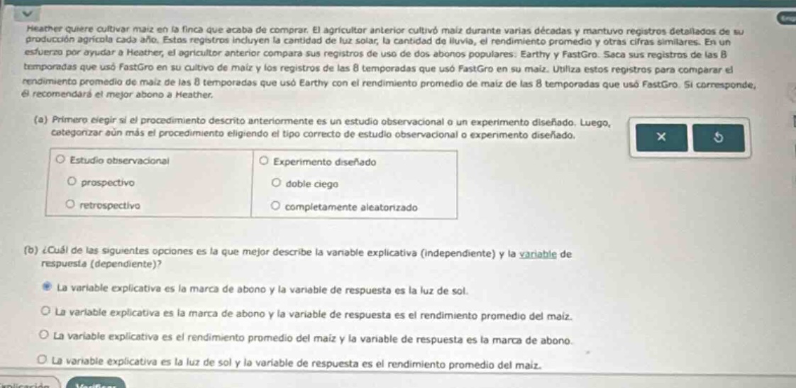 heather quiere cultivar maíz en la finca que acaba de comprar. el agricultor anterior cultivó maíz durante varias décadas y mantuvo registros detallados de su producción agrícola cada año. estas registros incluyen la cantidad de luz solar, la cantidad de lluvia, el rendimiento promedio y otras cifras similares. en un esfuerzo por ayudar a heather, el agricultor anterior compara sus registros de uso de dos abonos populares: earthy y fastgro. saca sus registros de las 8 temporadas que usó earthy en su maíz y los registros de las 8 temporadas que usó fastgro en su maíz. utiliza estos registros para comparar el rendimiento promedio de maíz de las 8 temporadas que usó earthy con el rendimiento promedio de maíz de las 8 temporadas que usó fastgro. si corresponde, él recomendará el mejor abono a heather.\n(a) primero elegir si el procedimiento descrito anteriormente es un estudio observacional o un experimento diseñado. luego, categorizar aún más el procedimiento elegido eligiendo el tipo correcto de estudio observacional o experimento diseñado.\no estudio observacional o experimento diseñado\no prospectivo o doble ciego\no retrospectivo o completamente aleatorizado\n(b) ¿cuál de las siguientes opciones es la que mejor describe la variable explicativa (independiente) y la variable de respuesta (dependiente)?\n● la variable explicativa es la marca de abono y la variable de respuesta es la luz de sol.\no la variable explicativa es la marca de abono y la variable de respuesta es el rendimiento promedio del maíz.\no la variable explicativa es el rendimiento promedio del maíz y la variable de respuesta es la marca de abono.\no la variable explicativa es la luz de sol y la variable de respuesta es el rendimiento promedio del maíz.
