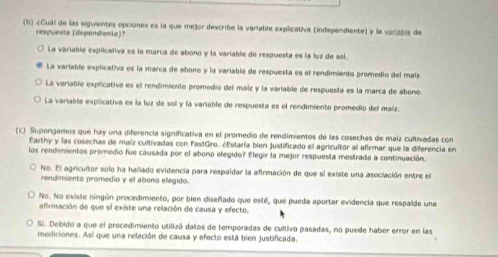 (b) ¿cuál de las siguientes opciones es la que mejor describe la variable explicativa (independiente) y la variable de respuesta (dependiente)?\no la variable explicativa es la marca de abono y la variable de respuesta es la luz de sol.\n● la variable explicativa es la marca de abono y la variable de respuesta es el rendimiento promedio del maíz.\no la variable explicativa es el rendimiento promedio del maíz y la variable de respuesta es la marca de abono.\no la variable explicativa es la luz de sol y la variable de respuesta es el rendimiento promedio del maíz.\n(c) supongamos que hay una diferencia significativa en el promedio de rendimientos de las cosechas de maíz cultivadas con earthy y las cosechas de maíz cultivadas con fastgro. ¿está bien justificado el agricultor al afirmar que la diferencia en los rendimientos promedio fue causada por el abono elegido? elija la mejor respuesta mostrada a continuación.\no no. el agricultor solo ha hallado evidencia para respaldar la afirmación de que si existe una asociación entre el rendimiento promedio y el abono elegido.\no no. no existe ningún procedimiento bien diseñado que esté, que pueda aportar evidencia que respalde una afirmación de que si existe una relación de causa y efecto.\no sí. debido a que el procedimiento utilizó datos de temporadas de cultivo pasadas, no puede haber error en las mediciones. así que una relación de causa y efecto está bien justificada.