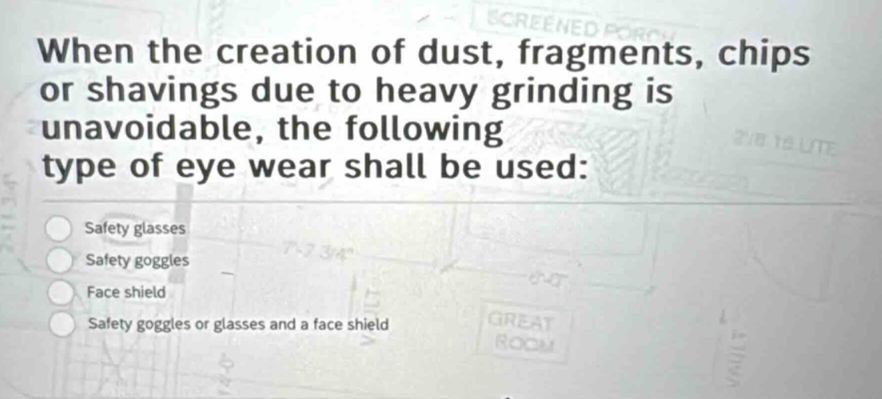when the creation of dust, fragments, chips or shavings due to heavy grinding is unavoidable, the following type of eye wear shall be used:\nsafety glasses\nsafety goggles\nface shield\nsafety goggles or glasses and a face shield