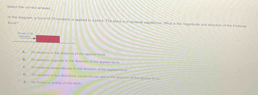 select the correct answer.\nin the diagram, a force of 20 newtons is applied to a block. the block is in dynamic equilibrium. what is the magnitude and direction of the frictional force?\npush of 20 newtons\na. 20 newtons in the direction of the applied force\nb. 20 newtons opposite to the direction of the applied force\nc. 20 newtons perpendicular to the direction of the applied force\nd. 20 newtons in two directions, perpendicular and in the direction of the applied force\ne. no friction is acting on the block.