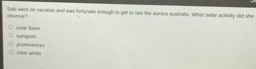 saki went on vacation and was fortunate enough to get to see the aurora australis. what solar activity did she observe?\n○ solar flares\n○ sunspots\n○ prominences\n○ solar winds