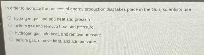 in order to recreate the process of energy production that takes place in the sun, scientists use\n○ hydrogen gas and add heat and pressure.\n○ helium gas and remove heat and pressure.\n○ hydrogen gas, add heat, and remove pressure.\n○ helium gas, remove heat, and add pressure.